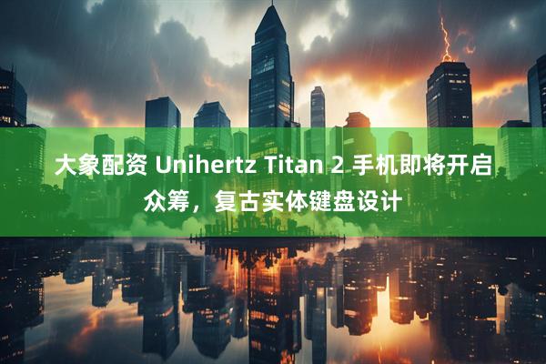大象配资 Unihertz Titan 2 手机即将开启众筹，复古实体键盘设计