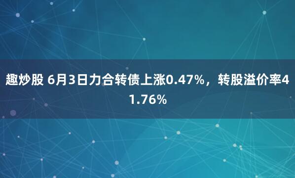趣炒股 6月3日力合转债上涨0.47%，转股溢价率41.76%