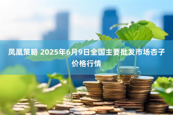 凤凰策略 2025年6月9日全国主要批发市场杏子价格行情