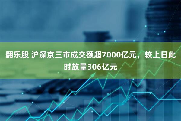 翻乐股 沪深京三市成交额超7000亿元，较上日此时放量306亿元