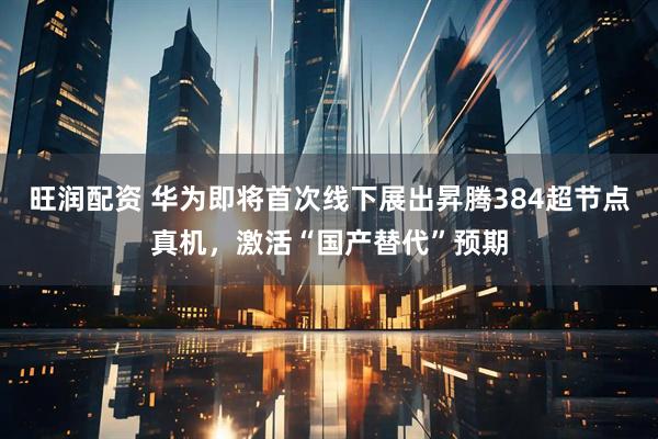 旺润配资 华为即将首次线下展出昇腾384超节点真机，激活“国产替代”预期