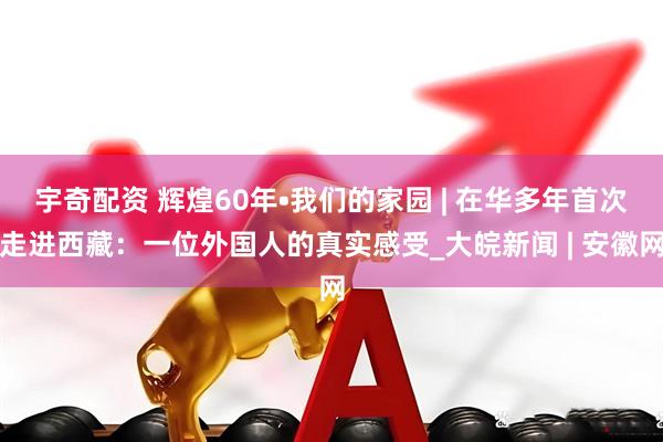 宇奇配资 辉煌60年•我们的家园 | 在华多年首次走进西藏：一位外国人的真实感受_大皖新闻 | 安徽网