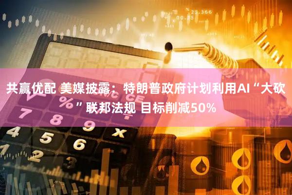 共赢优配 美媒披露：特朗普政府计划利用AI“大砍”联邦法规 目标削减50%