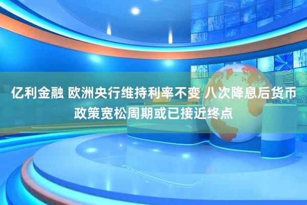 亿利金融 欧洲央行维持利率不变 八次降息后货币政策宽松周期或已接近终点