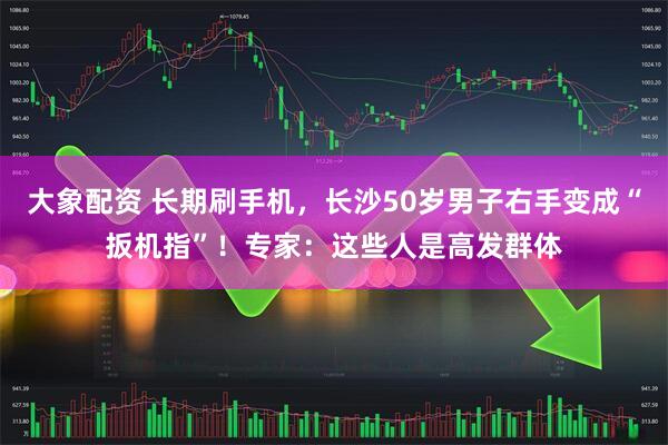 大象配资 长期刷手机，长沙50岁男子右手变成“扳机指”！专家：这些人是高发群体