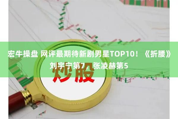 宏牛操盘 网评最期待新剧男星TOP10！《折腰》刘宇宁第7，张凌赫第5