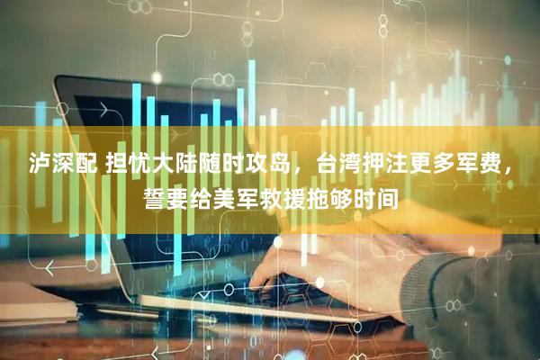 泸深配 担忧大陆随时攻岛，台湾押注更多军费，誓要给美军救援拖够时间