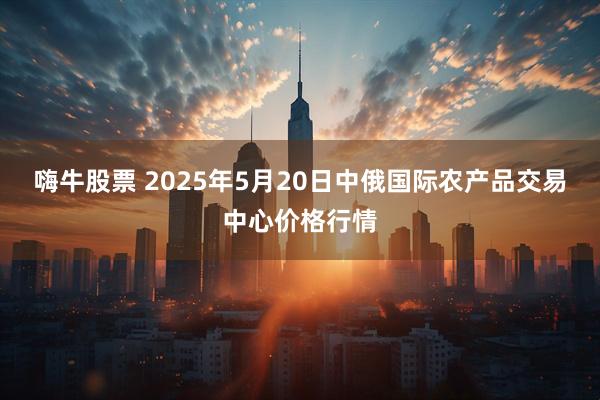 嗨牛股票 2025年5月20日中俄国际农产品交易中心价格行情