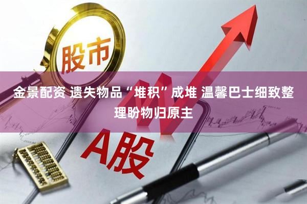金景配资 遗失物品“堆积”成堆 温馨巴士细致整理盼物归原主