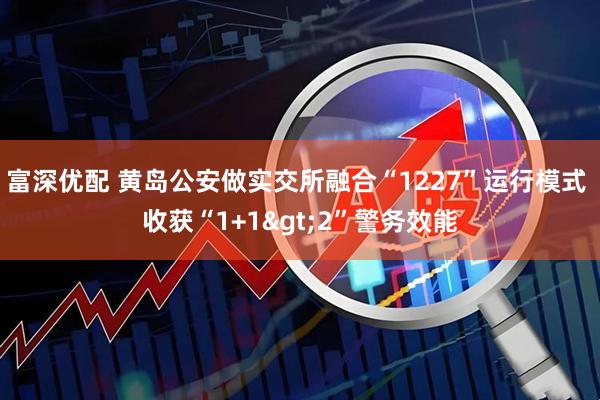 富深优配 黄岛公安做实交所融合“1227”运行模式 收获“1+1>2”警务效能