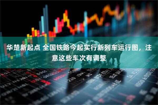 华楚新起点 全国铁路今起实行新列车运行图，注意这些车次有调整