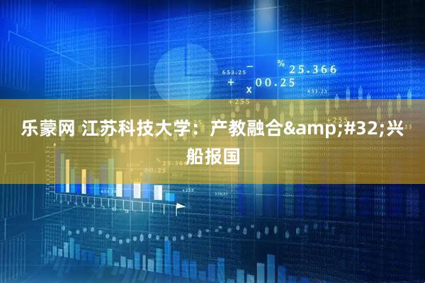 乐蒙网 江苏科技大学：产教融合 兴船报国