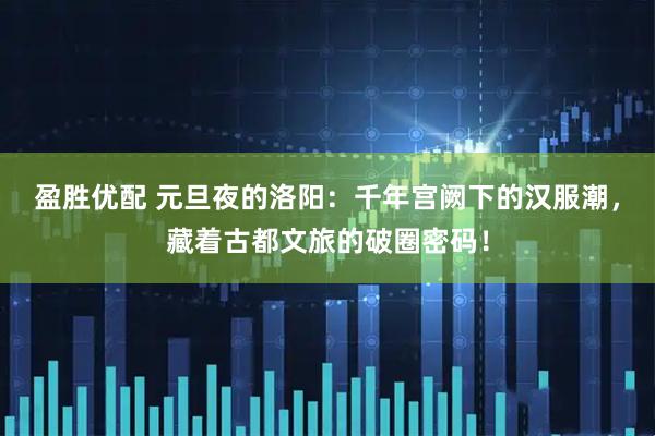 盈胜优配 元旦夜的洛阳：千年宫阙下的汉服潮，藏着古都文旅的破圈密码！