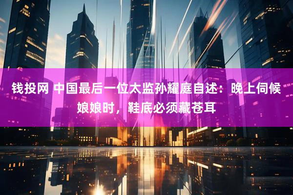 钱投网 中国最后一位太监孙耀庭自述：晚上伺候娘娘时，鞋底必须藏苍耳